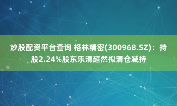 炒股配资平台查询 格林精密(300968.SZ)：持股2.24%股东乐清超然拟清仓减持