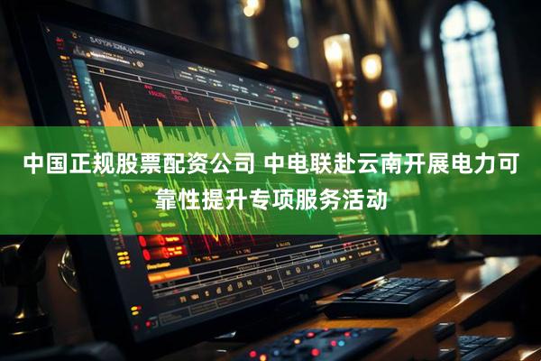 中国正规股票配资公司 中电联赴云南开展电力可靠性提升专项服务活动