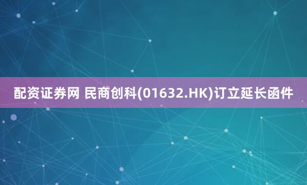 配资证券网 民商创科(01632.HK)订立延长函件