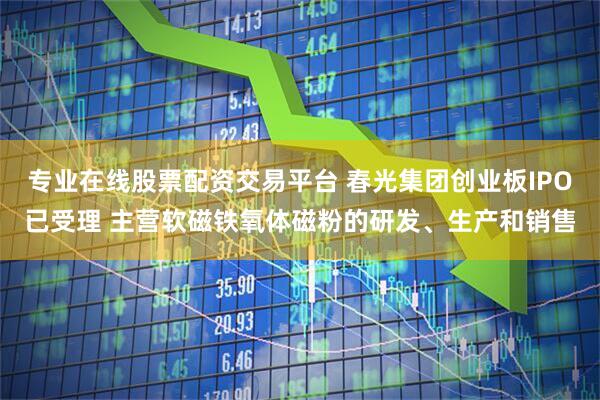 专业在线股票配资交易平台 春光集团创业板IPO已受理 主营软磁铁氧体磁粉的研发、生产和销售