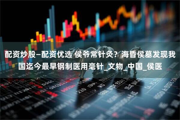 配资炒股—配资优选 侯爷常针灸？海昏侯墓发现我国迄今最早钢制医用毫针_文物_中国_侯医