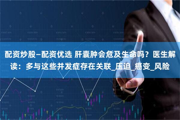 配资炒股—配资优选 肝囊肿会危及生命吗？医生解读：多与这些并发症存在关联_压迫_癌变_风险