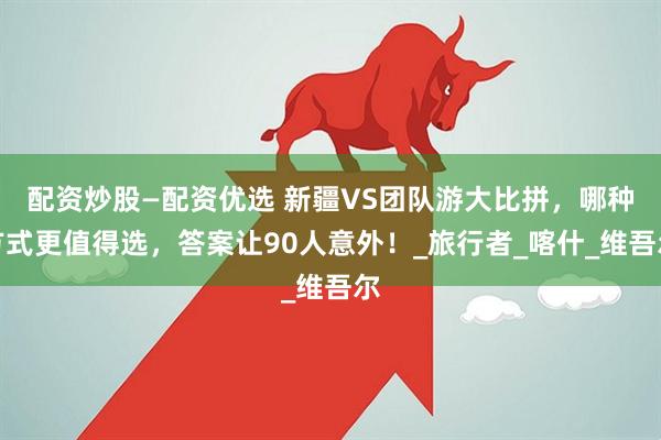 配资炒股—配资优选 新疆VS团队游大比拼，哪种方式更值得选，答案让90人意外！_旅行者_喀什_维吾尔