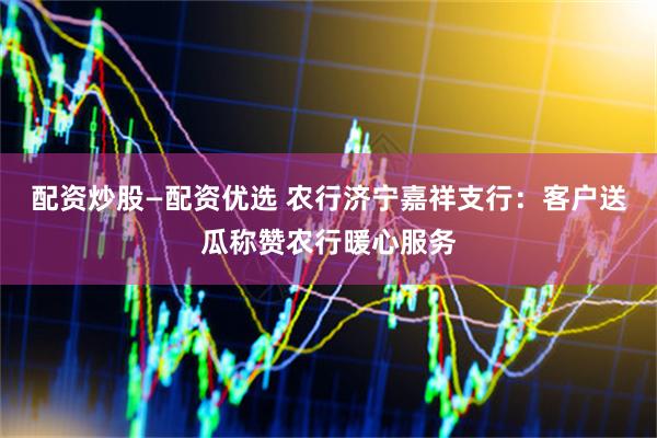 配资炒股—配资优选 农行济宁嘉祥支行：客户送瓜称赞农行暖心服务