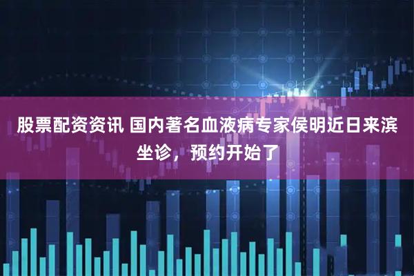 股票配资资讯 国内著名血液病专家侯明近日来滨坐诊，预约开始了