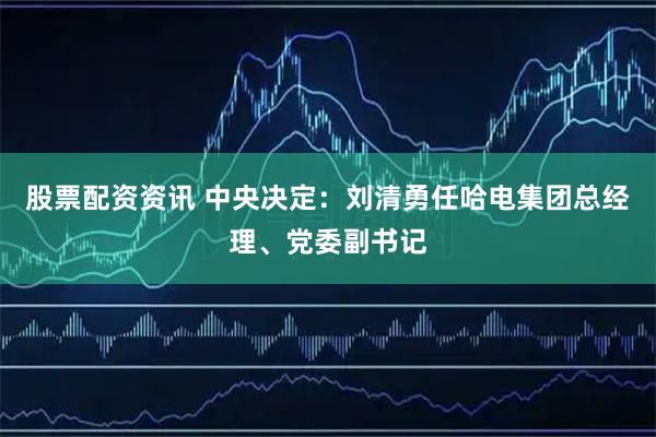 股票配资资讯 中央决定：刘清勇任哈电集团总经理、党委副书记