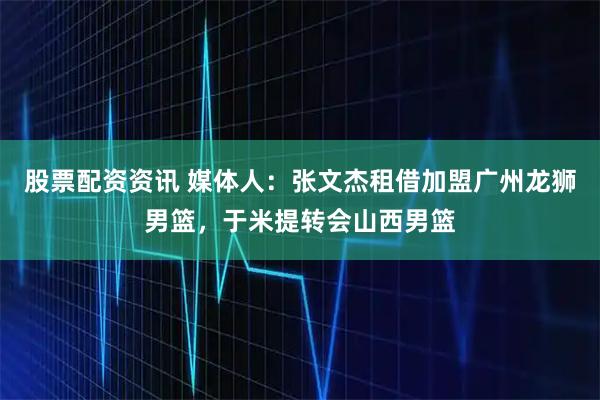 股票配资资讯 媒体人：张文杰租借加盟广州龙狮男篮，于米提转会山西男篮