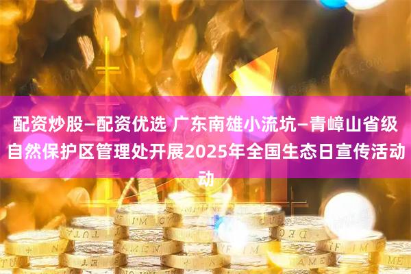 配资炒股—配资优选 广东南雄小流坑—青嶂山省级自然保护区管理处开展2025年全国生态日宣传活动