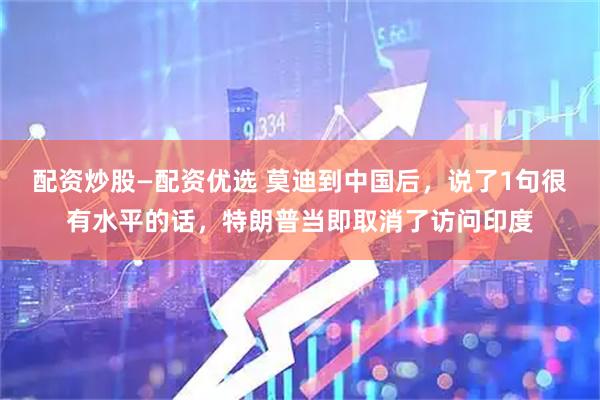 配资炒股—配资优选 莫迪到中国后，说了1句很有水平的话，特朗普当即取消了访问印度