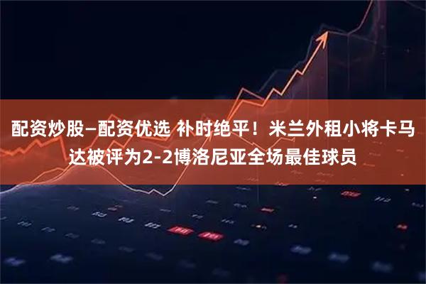 配资炒股—配资优选 补时绝平！米兰外租小将卡马达被评为2-2博洛尼亚全场最佳球员