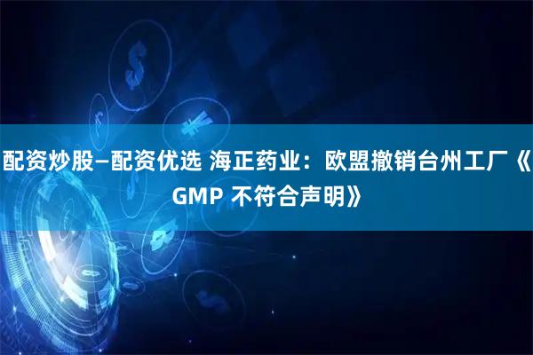 配资炒股—配资优选 海正药业：欧盟撤销台州工厂《GMP 不符合声明》