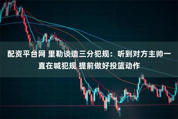配资平台网 里勒谈造三分犯规：听到对方主帅一直在喊犯规 提前做好投篮动作