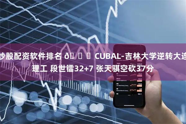 炒股配资软件排名 🏀CUBAL-吉林大学逆转大连理工 段世镭32+7 张天骐空砍37分