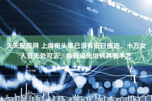 天天配资网 上海街头早已没有旧日痕迹，十万女人曾无处可去，陈毅说先治病再教手艺