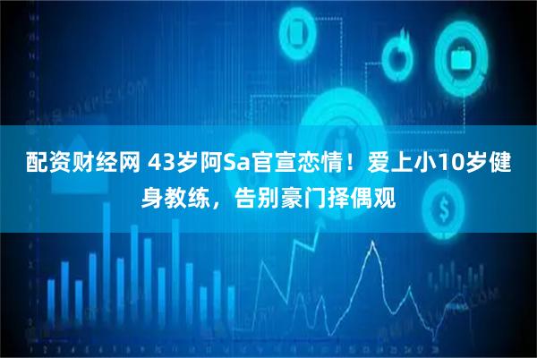 配资财经网 43岁阿Sa官宣恋情！爱上小10岁健身教练，告别豪门择偶观