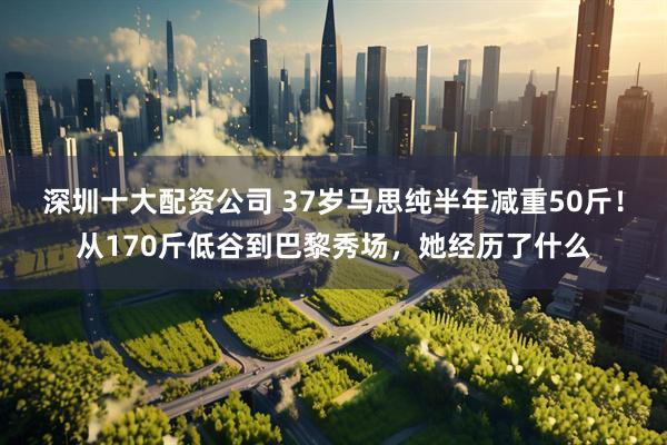 深圳十大配资公司 37岁马思纯半年减重50斤！从170斤低谷到巴黎秀场，她经历了什么