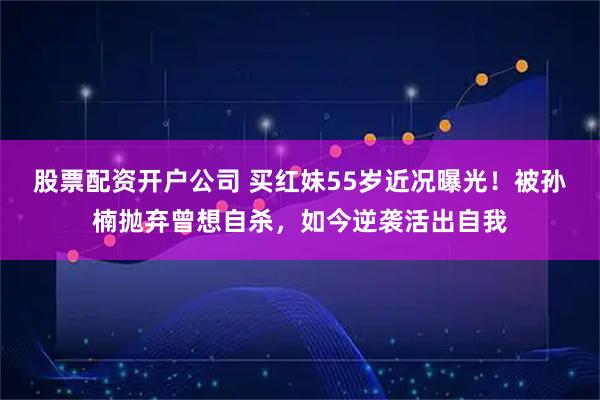 股票配资开户公司 买红妹55岁近况曝光！被孙楠抛弃曾想自杀，如今逆袭活出自我