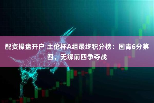配资操盘开户 土伦杯A组最终积分榜：国青6分第四，无缘前四争夺战