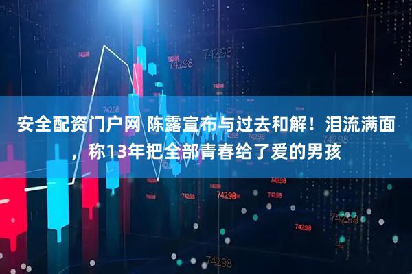 安全配资门户网 陈露宣布与过去和解！泪流满面，称13年把全部青春给了爱的男孩