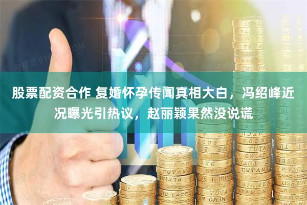 股票配资合作 复婚怀孕传闻真相大白，冯绍峰近况曝光引热议，赵丽颖果然没说谎