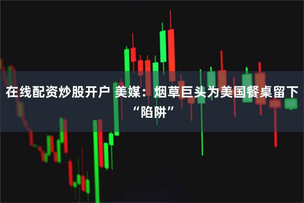 在线配资炒股开户 美媒：烟草巨头为美国餐桌留下“陷阱”