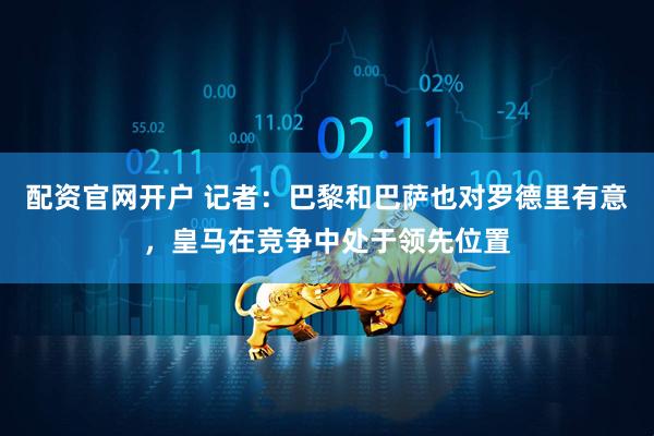 配资官网开户 记者：巴黎和巴萨也对罗德里有意，皇马在竞争中处于领先位置