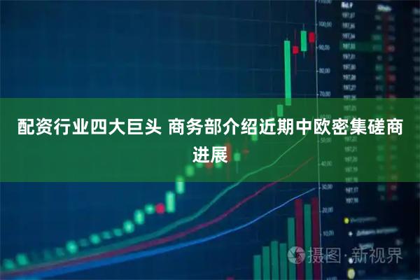配资行业四大巨头 商务部介绍近期中欧密集磋商进展