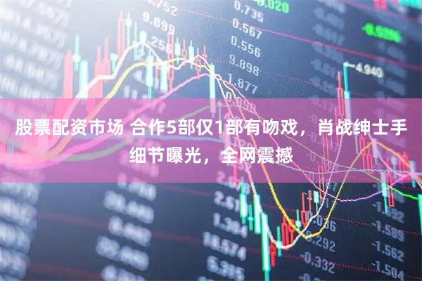股票配资市场 合作5部仅1部有吻戏，肖战绅士手细节曝光，全网震撼