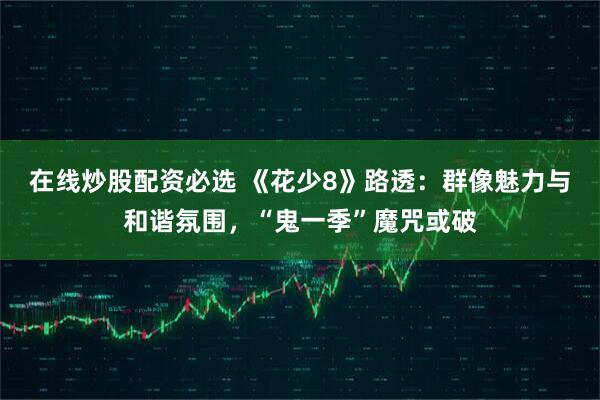 在线炒股配资必选 《花少8》路透：群像魅力与和谐氛围，“鬼一季”魔咒或破