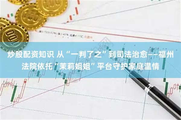 炒股配资知识 从“一判了之”到司法治愈——福州法院依托“茉莉姐姐”平台守护家庭温情