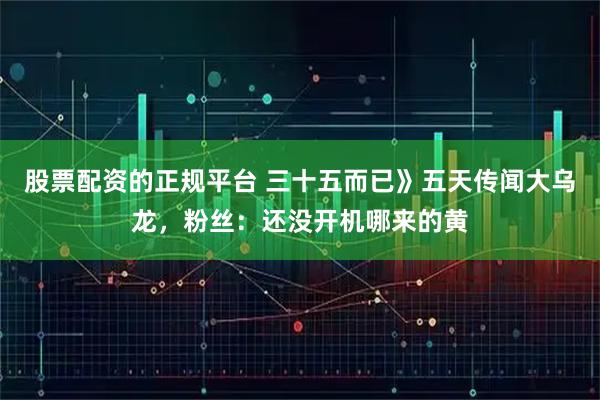 股票配资的正规平台 三十五而已》五天传闻大乌龙，粉丝：还没开机哪来的黄