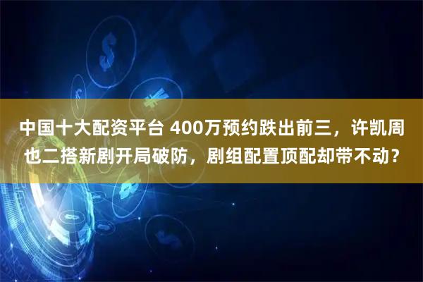 中国十大配资平台 400万预约跌出前三，许凯周也二搭新剧开局破防，剧组配置顶配却带不动？